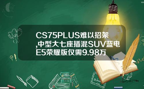 CS75PLUS难以招架,中型大七座插混SUV蓝电E5荣耀版仅需9.98万