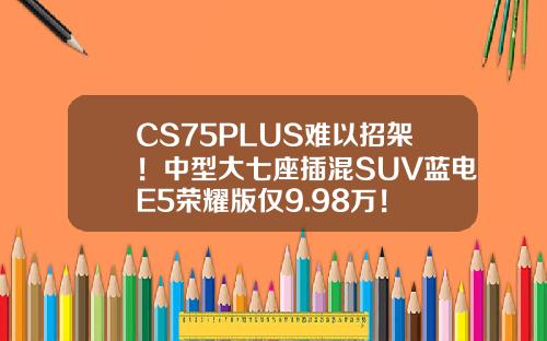 CS75PLUS难以招架！中型大七座插混SUV蓝电E5荣耀版仅9.98万！