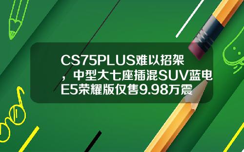 CS75PLUS难以招架，中型大七座插混SUV蓝电E5荣耀版仅售9.98万震撼来袭