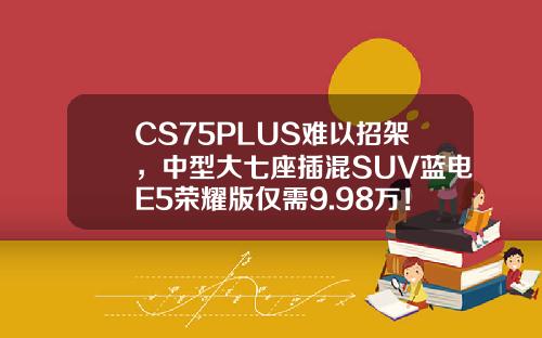 CS75PLUS难以招架，中型大七座插混SUV蓝电E5荣耀版仅需9.98万！
