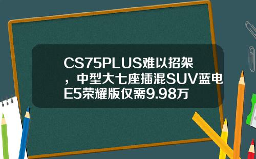 CS75PLUS难以招架，中型大七座插混SUV蓝电E5荣耀版仅需9.98万