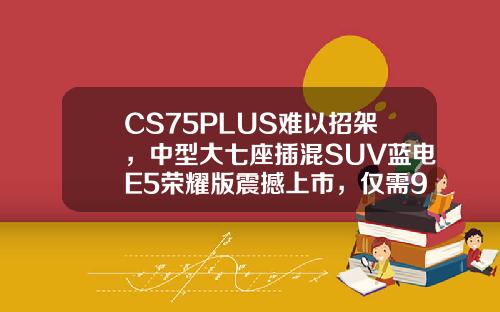 CS75PLUS难以招架，中型大七座插混SUV蓝电E5荣耀版震撼上市，仅需9.98万！