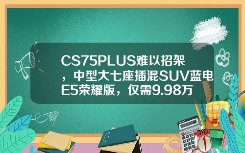 CS75PLUS难以招架，中型大七座插混SUV蓝电E5荣耀版，仅需9.98万即可拥有！