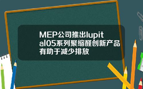 MEP公司推出Iupital05系列聚缩醛创新产品有助于减少排放