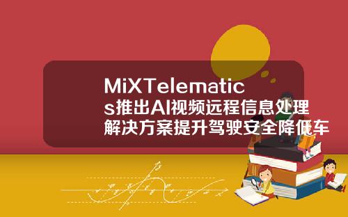MiXTelematics推出AI视频远程信息处理解决方案提升驾驶安全降低车队运营成本