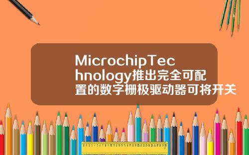 MicrochipTechnology推出完全可配置的数字栅极驱动器可将开关损耗降低达50