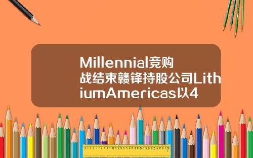Millennial竞购战结束赣锋持股公司LithiumAmericas以4亿美元击败宁德时代