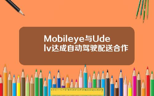 Mobileye与Udelv达成自动驾驶配送合作