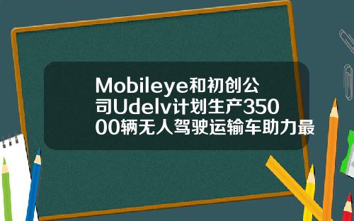 Mobileye和初创公司Udelv计划生产35000辆无人驾驶运输车助力最后一英里交付