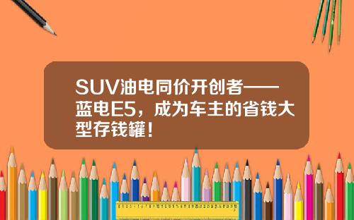 SUV油电同价开创者——蓝电E5，成为车主的省钱大型存钱罐！