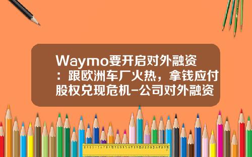 Waymo要开启对外融资：跟欧洲车厂火热，拿钱应付股权兑现危机-公司对外融资【新闻】