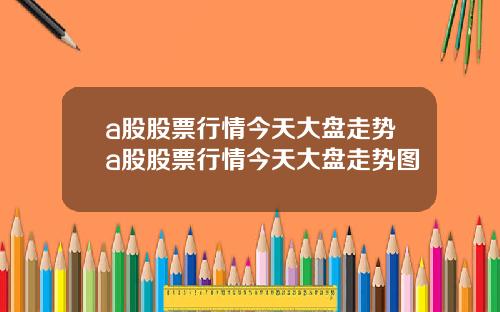 a股股票行情今天大盘走势a股股票行情今天大盘走势图