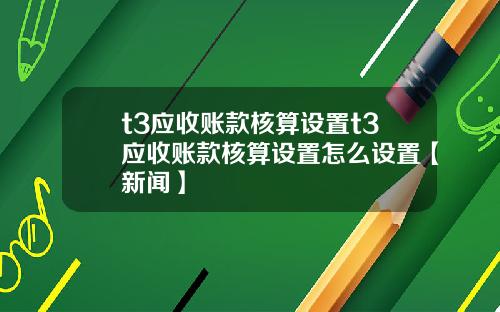 t3应收账款核算设置t3应收账款核算设置怎么设置【新闻】