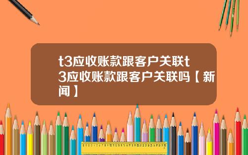 t3应收账款跟客户关联t3应收账款跟客户关联吗【新闻】