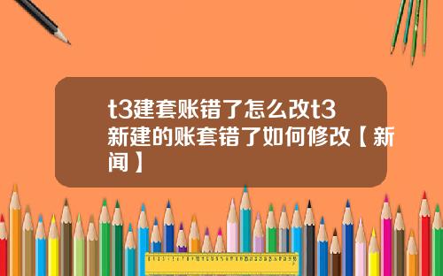 t3建套账错了怎么改t3新建的账套错了如何修改【新闻】