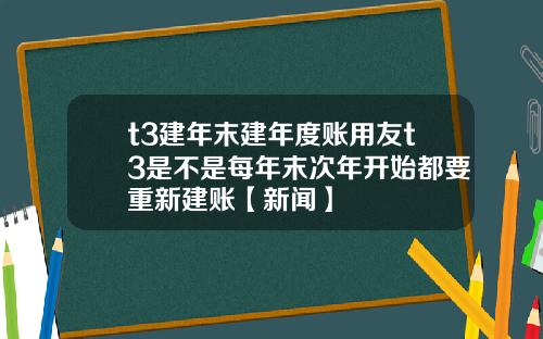 t3建年末建年度账用友t3是不是每年末次年开始都要重新建账【新闻】