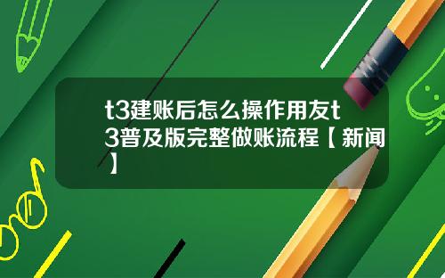 t3建账后怎么操作用友t3普及版完整做账流程【新闻】