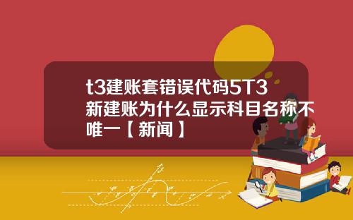 t3建账套错误代码5T3新建账为什么显示科目名称不唯一【新闻】