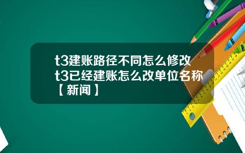 t3建账路径不同怎么修改t3已经建账怎么改单位名称【新闻】