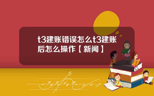 t3建账错误怎么t3建账后怎么操作【新闻】