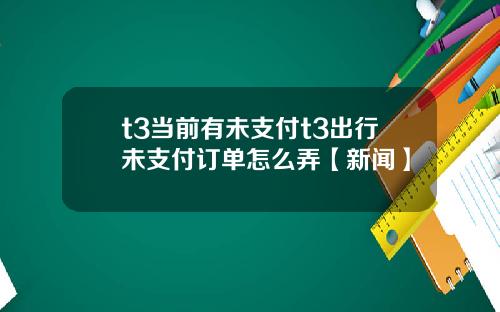 t3当前有未支付t3出行未支付订单怎么弄【新闻】