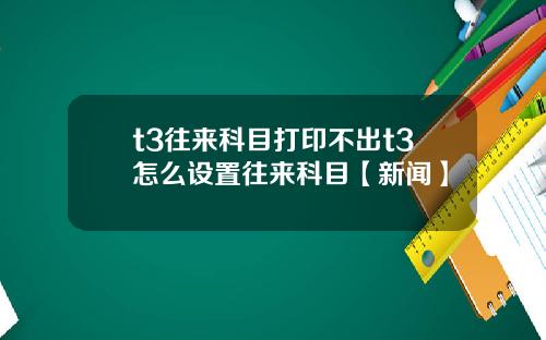 t3往来科目打印不出t3怎么设置往来科目【新闻】