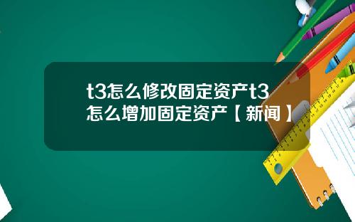 t3怎么修改固定资产t3怎么增加固定资产【新闻】