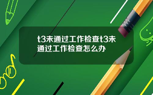 t3未通过工作检查t3未通过工作检查怎么办
