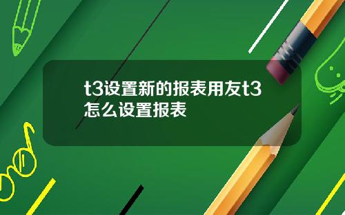 t3设置新的报表用友t3怎么设置报表 t3设置新的报表用友t3怎么设置报表