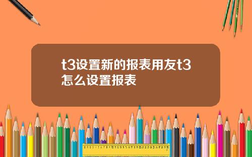 t3设置新的报表用友t3怎么设置报表