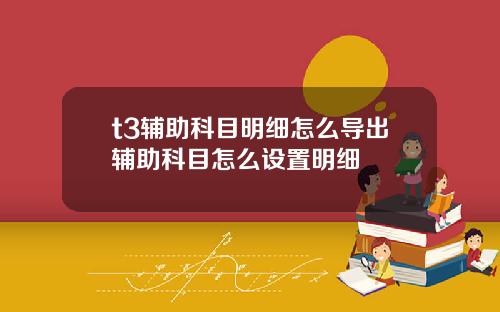 t3辅助科目明细怎么导出辅助科目怎么设置明细