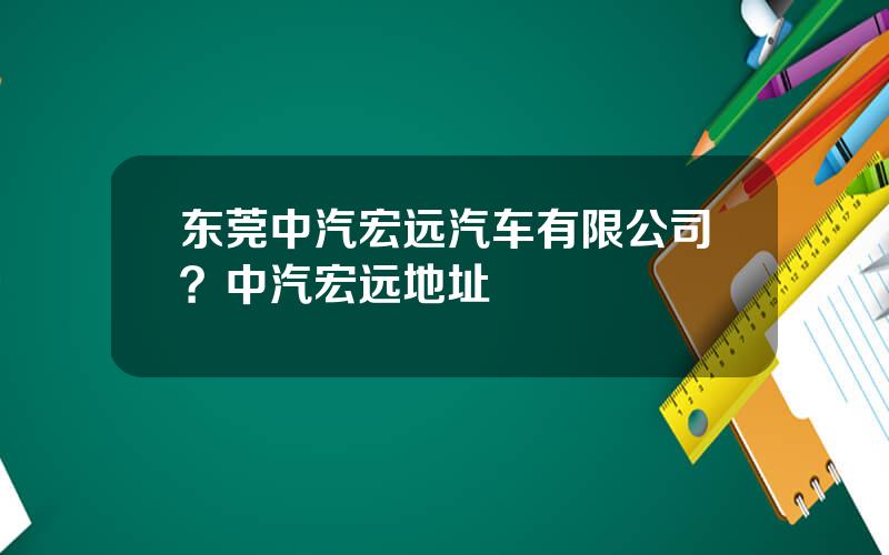东莞中汽宏远汽车有限公司？中汽宏远地址