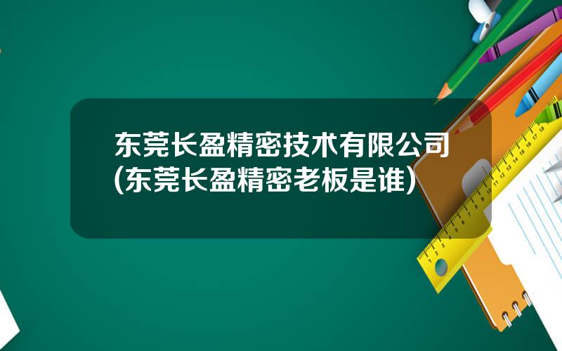 东莞长盈精密技术有限公司(东莞长盈精密老板是谁)