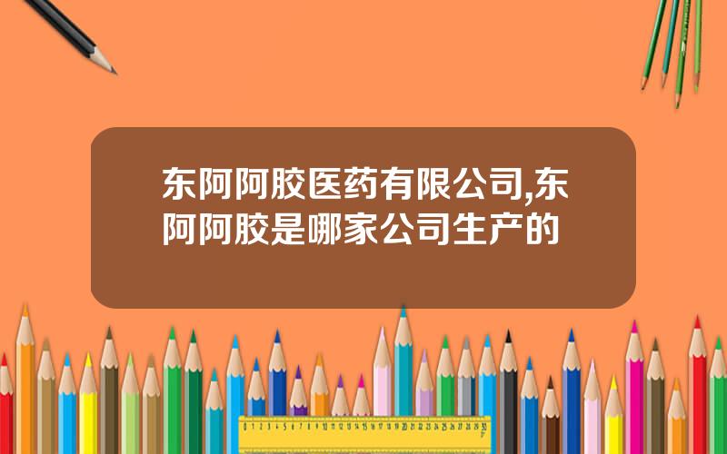 东阿阿胶医药有限公司,东阿阿胶是哪家公司生产的