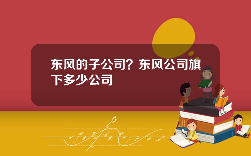 东风的子公司？东风公司旗下多少公司