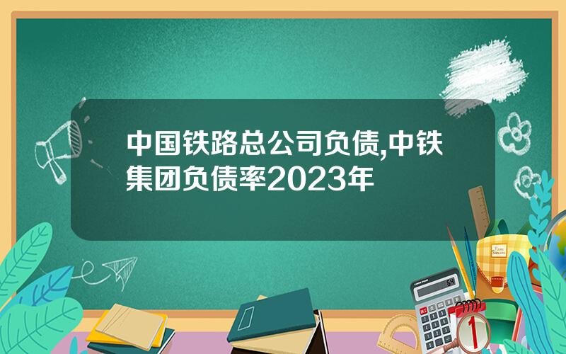 中国铁路总公司负债,中铁集团负债率2023年