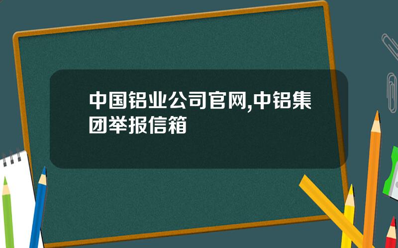 中国铝业公司官网,中铝集团举报信箱