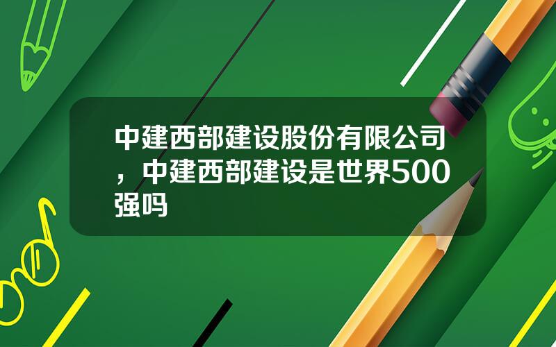 中建西部建设股份有限公司，中建西部建设是世界500强吗