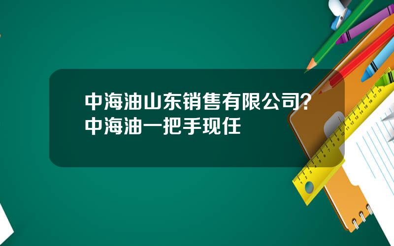中海油山东销售有限公司？中海油一把手现任