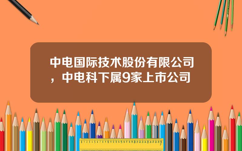 中电国际技术股份有限公司，中电科下属9家上市公司