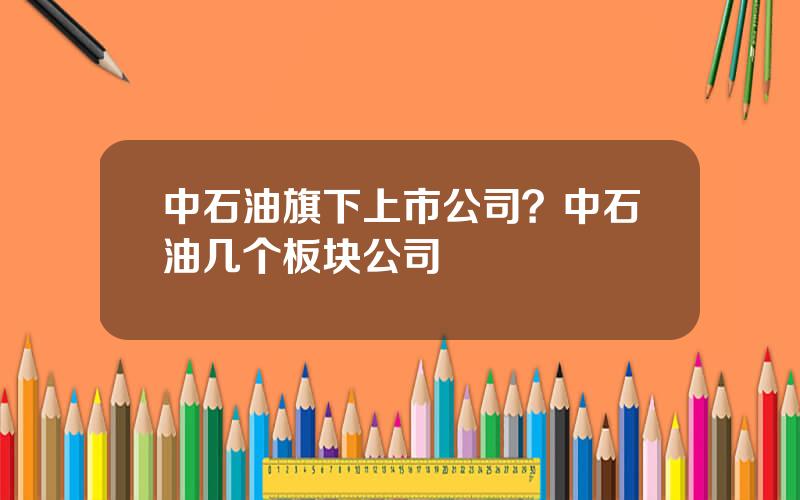 中石油旗下上市公司？中石油几个板块公司