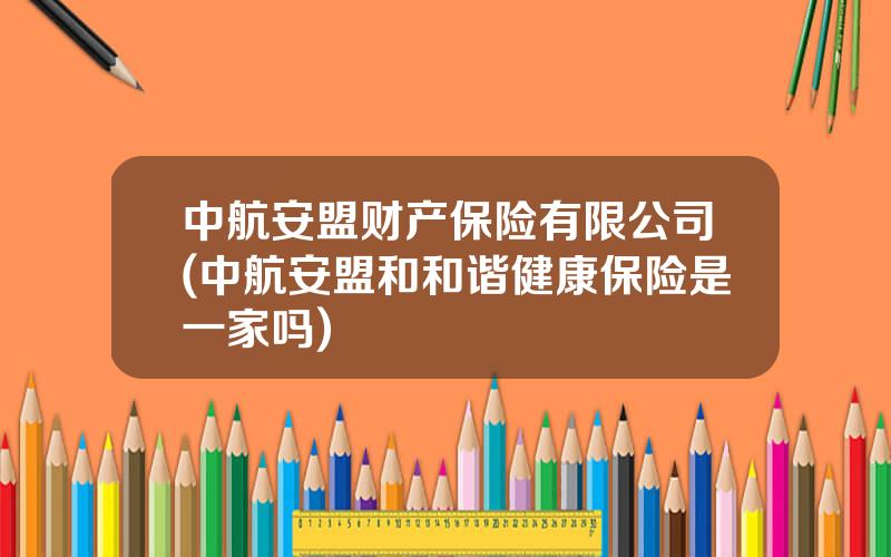 中航安盟财产保险有限公司(中航安盟和和谐健康保险是一家吗)