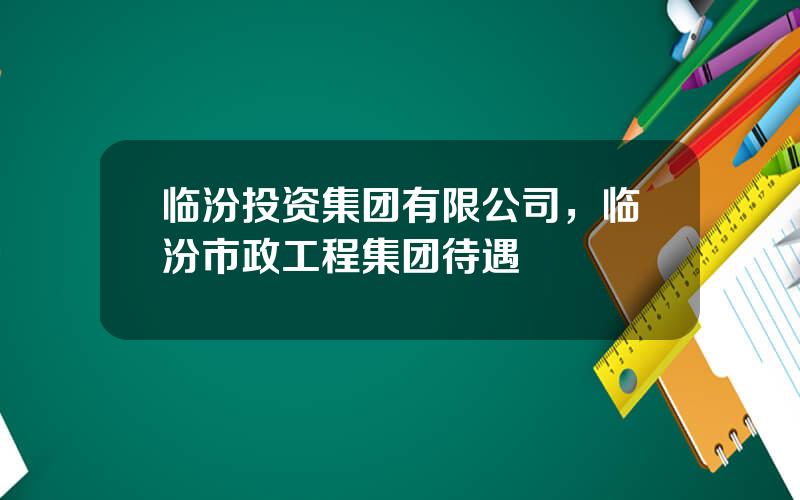 临汾投资集团有限公司，临汾市政工程集团待遇