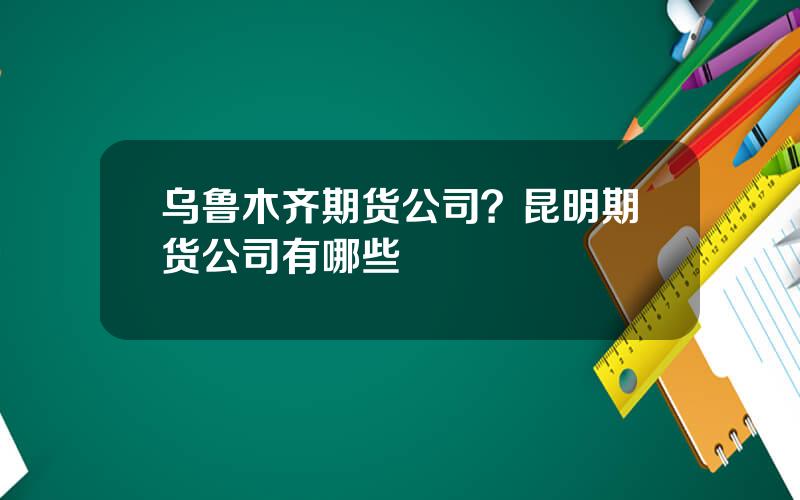 乌鲁木齐期货公司？昆明期货公司有哪些