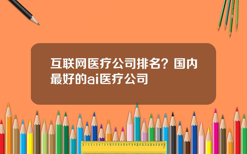 互联网医疗公司排名？国内最好的ai医疗公司