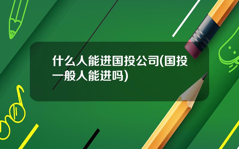 什么人能进国投公司(国投一般人能进吗)