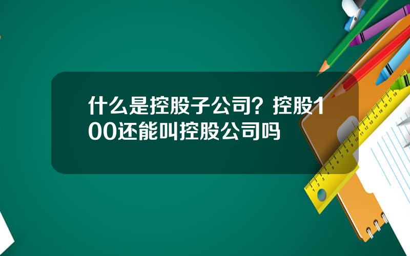 什么是控股子公司？控股100还能叫控股公司吗