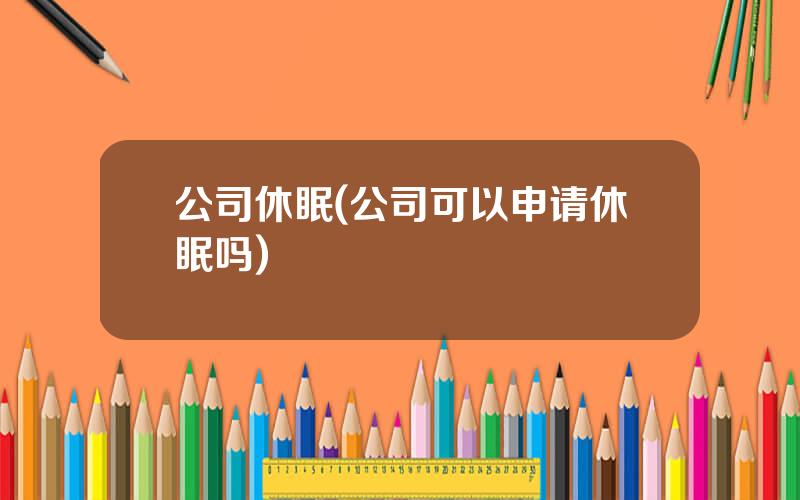 公司休眠(公司可以申请休眠吗)