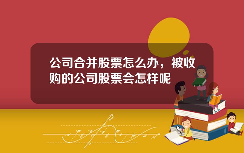 公司合并股票怎么办，被收购的公司股票会怎样呢