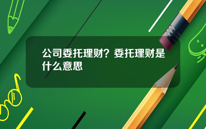公司委托理财？委托理财是什么意思